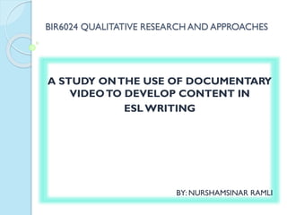 BIR6024 QUALITATIVE RESEARCH AND APPROACHES
A STUDY ONTHE USE OF DOCUMENTARY
VIDEOTO DEVELOP CONTENT IN
ESLWRITING
BY: NURSHAMSINAR RAMLI
 