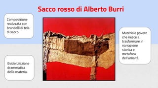 Sacco rosso di Alberto Burri
Composizione
realizzata con
brandelli di tela
di sacco.
Evidenziazione
drammatica
della materia.
Materiale povero
che riesce a
trasformare in
narrazione
storica e
metafora
dell’umaità.
 
