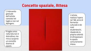 Concetto spaziale, Attesa
L’intervento
gestuale
dell’artista
consiste nel
taglio e non nel
dipingere.
Il taglio unico
nella tela non è
distruttivo, ma
mira a scoprire
un concetto
diverso di
spazio.
L’artista
realizza l’opera
nel ‘68, anno di
fermento
culturale e dei
moti
studenteschi,
ribadendo la
propria volontà
di oltrepassare
lo spazio
comunemente
inteso.
 