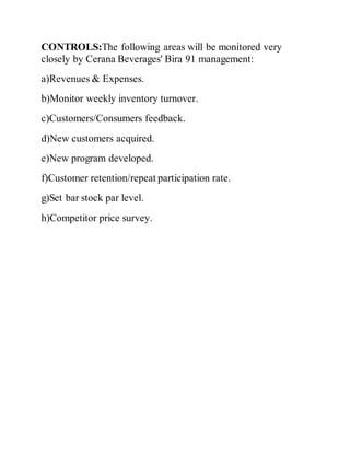 CONTROLS:The following areas will be monitored very
closely by Cerana Beverages' Bira 91 management:
a)Revenues & Expenses.
b)Monitor weekly inventory turnover.
c)Customers/Consumers feedback.
d)New customers acquired.
e)New program developed.
f)Customer retention/repeat participation rate.
g)Set bar stock par level.
h)Competitor price survey.
 