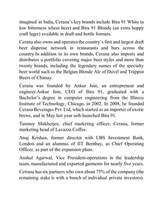 imagined in India, Cerana’s key brands include Bira 91 White (a
low bitterness wheat beer) and Bira 91 Blonde (an extra hoppy
craft lager) available in draft and bottle formats.
Cerana also owns and operates the country’s first and largest draft
beer dispense network in restaurants and bars across the
country.In addition to its own brands, Cerana also imports and
distributes a portfolio covering major beer styles and more than
twenty brands, including the legendary names of the specialty
beer world such as the Belgian Blonde Ale of Duvel and Trappist
Beers of Chimay.
Cerana was founded by Ankur Jain, an entrepreneur and
engineer.Ankur Jain, CEO of Bira 91, graduated with a
Bachelor’s degree in computer engineering from the Illinois
Institute of Technology, Chicago, in 2002. In 2008, he founded
Cerana Beverages Pvt. Ltd, which started as an importer of exotic
brews, and in May last year soft-launched Bira 91.
Tanmoy Mukherjee, chief marketing officer, Cerana, former
marketing head of Lavazza Coffee.
Anuj Krishan, former director with UBS Investment Bank,
London and an alumnus of IIT Bombay, as Chief Operating
Officer, as part of the expansion plans.
Anshul Agarwal, Vice President-operations in the leadership
team, manufactured and exported garments for nearly five years.
Cetrana has six partners who own about 75% of the company (the
remaining stake is with a bunch of individual private investors).
 