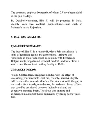 The company employs 50 people, of whom 25 have been added
in the past 45 days.
By October-November, Bira 91 will be produced in India,
initially with two contract manufacturers—one each in
Maharashtra and Rajasthan.
SITUATION ANALYSIS:
1)MARKET SUMMARY:
The logo of Bira 91 is a reverse B, which Jain says shows “a
spirit of rebellion against the conventional”.Bira 91 was
“imagined in India” and made in Belgium with French and
Belgian malts, hops from Himachal Pradesh, and water from a
source near the contract bottling facility in Delhi.
2)MARKET NEEDS:
“Hand-Crafted Beer, Imagined in India, with the effect of
unleashing your innerself –that fun, friendly, smart & slightly
odd creature that is inside all of us. The aim was to fill the gap in
the market for a trendy, unorthodox, fun and smart brand of beer
that could be positioned between Indian brands and the
expensive imported beers. The focus was on taste and
experience in a market that is dominated by strong beers,” says
Jain.
 