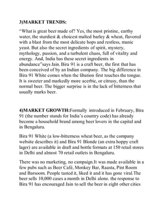 3)MARKET TRENDS:
“What is great beer made of? Yes, the most pristine, earthy
water, the sturdiest & choicest malted barley & wheat, flavored
with a blast from the most delicate hops and restless, manic
yeast. But also the secret ingredients of spirit, mystery,
mythology, passion, and a turbulent chaos, full of vitality and
energy. And, India has these secret ingredients in
abundance”says Jain. Bira 91 is a craft beer, the first that has
been conceived of by an Indian company. The big difference in
Bira 91 White comes when the libation first touches the tongue.
It is sweeter and markedly more acerbic, or citrusy, than the
normal beer. The bigger surprise is in the lack of bitterness that
usually marks beer.
4)MARKET GROWTH:Formally introduced in February, Bira
91 (the number stands for India’s country code) has already
become a household brand among beer lovers in the capital and
in Bengaluru.
Bira 91 White (a low-bitterness wheat beer, as the company
website describes it) and Bira 91 Blonde (an extra hoppy craft
lager) are available in draft and bottle formats at 150 retail stores
in Delhi and almost 70 retail outlets in Bengaluru.
There was no marketing, no campaign.It was made available in a
few pubs such as Beer Café, Monkey Bar, Raasta, Pint Room
and Barsoom. People tasted it, liked it and it has gone viral.The
beer sells 10,000 cases a month in Delhi alone. the response to
Bira 91 has encouraged Jain to sell the beer in eight other cities
 