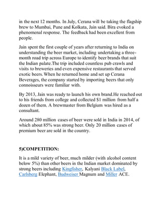 in the next 12 months. In July, Cerana will be taking the flagship
brew to Mumbai, Pune and Kolkata, Jain said. Bira evoked a
phenomenal response. The feedback had been excellent from
people.
Jain spent the first couple of years after returning to India on
understanding the beer market, including undertaking a three-
month road trip across Europe to identify beer brands that suit
the Indian palate.The trip included countless pub crawls and
visits to breweries and even expensive restaurants that served
exotic beers.When he returned home and set up Cerana
Beverages, the company started by importing beers that only
connoisseurs were familiar with.
By 2013, Jain was ready to launch his own brand.He reached out
to his friends from college and collected $1 million from half a
dozen of them. A brewmaster from Belgium was hired as a
consultant.
Around 280 million cases of beer were sold in India in 2014, of
which about 85% was strong beer. Only 20 million cases of
premium beer are sold in the country.
5)COMPETITION:
It is a mild variety of beer, much milder (with alcohol content
below 5%) than other beers in the Indian market dominated by
strong beers including Kingfisher, Kalyani Black Label,
Carlsberg Elephant, Budweiser Magnum and Miller ACE.
 