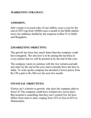 MARKETING STRATEGY:
1)MISSION:
Jain’s target is to reach sales of one million cases a year by the
end of 2015 (up from 10,000 cases a month in the Delhi market
now), his ambition fuelled by the response to Bira 91 in Delhi
and Bengaluru.
2)MARKETING OBJECTIVE:
The growth has been fast, much faster than the company could
have imagined. The aim now is to be among the top three in
every market that we will be present in by the end of this year.
The company wants to continue with the two variants and add
one more by the end of the year and eventually brew the beer in
India. To scale up,the company has decided to lower prices from
Rs.150 a pint to Rs.100 over the next few month.
FINANCIAL OBJECTIVES:
If price isn’t a barrier to growth, why does the company plan to
lower it? The company could have worked out a lower price.
But taxation is something that they can’t control.Tax for beer
differs from state to state, ranging from 25% in Goa to 65% in
Maharashtra.
 