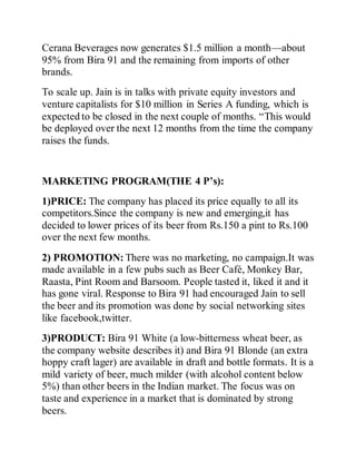 Cerana Beverages now generates $1.5 million a month—about
95% from Bira 91 and the remaining from imports of other
brands.
To scale up. Jain is in talks with private equity investors and
venture capitalists for $10 million in Series A funding, which is
expected to be closed in the next couple of months. “This would
be deployed over the next 12 months from the time the company
raises the funds.
MARKETING PROGRAM(THE 4 P’s):
1)PRICE: The company has placed its price equally to all its
competitors.Since the company is new and emerging,it has
decided to lower prices of its beer from Rs.150 a pint to Rs.100
over the next few months.
2) PROMOTION: There was no marketing, no campaign.It was
made available in a few pubs such as Beer Café, Monkey Bar,
Raasta, Pint Room and Barsoom. People tasted it, liked it and it
has gone viral. Response to Bira 91 had encouraged Jain to sell
the beer and its promotion was done by social networking sites
like facebook,twitter.
3)PRODUCT: Bira 91 White (a low-bitterness wheat beer, as
the company website describes it) and Bira 91 Blonde (an extra
hoppy craft lager) are available in draft and bottle formats. It is a
mild variety of beer, much milder (with alcohol content below
5%) than other beers in the Indian market. The focus was on
taste and experience in a market that is dominated by strong
beers.
 