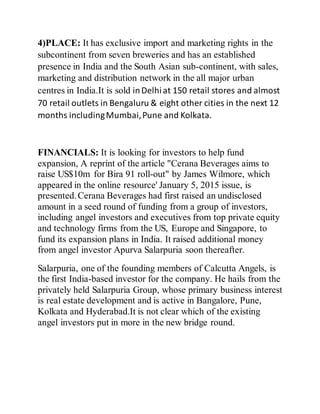 4)PLACE: It has exclusive import and marketing rights in the
subcontinent from seven breweries and has an established
presence in India and the South Asian sub-continent, with sales,
marketing and distribution network in the all major urban
centres in India.It is sold inDelhiat 150 retail stores and almost
70 retail outlets in Bengaluru & eight other cities in the next 12
months includingMumbai,Pune and Kolkata.
FINANCIALS: It is looking for investors to help fund
expansion, A reprint of the article "Cerana Beverages aims to
raise US$10m for Bira 91 roll-out" by James Wilmore, which
appeared in the online resource' January 5, 2015 issue, is
presented.Cerana Beverages had first raised an undisclosed
amount in a seed round of funding from a group of investors,
including angel investors and executives from top private equity
and technology firms from the US, Europe and Singapore, to
fund its expansion plans in India. It raised additional money
from angel investor Apurva Salarpuria soon thereafter.
Salarpuria, one of the founding members of Calcutta Angels, is
the first India-based investor for the company. He hails from the
privately held Salarpuria Group, whose primary business interest
is real estate development and is active in Bangalore, Pune,
Kolkata and Hyderabad.It is not clear which of the existing
angel investors put in more in the new bridge round.
 