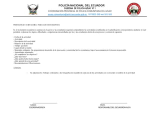 POLICÍA NACIONAL DEL ECUADOR
SUBZONA DE POLICÍA AZUAY Nº 1
COORDINACIÓN PROVINCIAL DE POLICIA COMUNITARIA DEL AZUAY
azuay.comunitaria@policiaecuador.gob.ec / 072822-200 ext 501-502
________________________ __________________________
Lcda/o CboS.
COORDINADOR/A RESPONSABLE DEL ESCUADRON ALFA
PORTAFOLIO O BITACORA PARA LOS ESTUDIANTES
Es el instrumento (cuaderno o carpeta) en el que los y las estudiantes registran semanalmente las actividades establecidas en la planificación correspondiente,mediante el cual
permitirá evidenciar los logros, dificultades, competencias desarrolladas por los y las estudiantes dentro de este proceso y contiene lo siguiente:
- Fecha de la actividad.
- Actividad.
- Descripción de la actividad.
- Objetivo de la actividad.
- Tiempo que duró.
- Lugar donde se realizó.
- Materiales utilizados (Se propenderá al desarrollo de la innovación y creatividad de los estudiantes,bajo el asesoramiento d el docente responsable.
- Aprendizajes alcanzados.
. ¿Se cumplieron los objetivos?
. ¿Qué hice bien?
. ¿Qué podría haber hecho mejor?
. ¿Qué aprendí de esta actividad?
- Recomendaciones/Observaciones.
ANEXOS:
- Se adjuntara los Trabajos solicitados y las fotografías de respaldo de cada una de las actividades con su resumen o nombre de la actividad
 