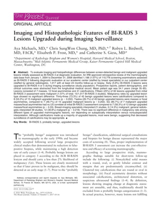 ORIGINAL ARTICLE
Imaging and Histopathologic Features of BI-RADS 3
Lesions Upgraded during Imaging Surveillance
Aya Michaels, MD,* Chris SungWon Chung, MD, PhD,*,†
Robyn L. Birdwell,
MD, FACR,* Elisabeth P. Frost, MD,* and Catherine S. Giess, MD*
*Department of Radiology Brigham and Women’s Hospital, Harvard Medical School, Boston,
Massachusetts; †
Mid-Atlantic Permanente Medical Group, Kaiser Permanente Capitol Hill Medical
Center, Washington, DC
n Abstract: To evaluate imaging and histopathologic differences between screen-detected benign and malignant upgraded
lesions initially assessed as BI-RADS 3 at diagnostic evaluation. An IRB approved retrospective review of the mammography
data base from January 1, 2004 to December 31, 2008 identiﬁed 1,188 (1.07%) of 110,776 screening examinations assessed
as BI-RADS 3 following diagnostic evaluation at our academic center (staffed by breast specialists) or our outpatient center
(staffed by general radiologists), 1,017 with at least 24 months follow-up or biopsy. Sixty (5.9%) BI-RADS 3 lesions were
upgraded to BI-RADS 4 or 5 during imaging surveillance (study population). Prospective reports, patient demographics, and
clinical outcomes were abstracted from the longitudinal medical record. Mean patient age was 54.1 years (range 35–85).
Lesions consisted of 7 masses, 12 focal asymmetries and 41 calciﬁcations. Fifteen (25%) of 60 lesions upgraded from initial
BI-RADS 3 assessment were malignant (1.47% of total; 15/1,017 BI-RADS 3 studies). Malignancy rates by upgraded lesion
type showed no signiﬁcant difference: Thirty-three (73.3%) of 45 benign upgraded lesions were calciﬁcations compared to
8 (53.3%) of 15 malignant upgraded lesions (p = 0.202). Twelve (26.7%) of 45 benign upgraded lesions were masses or focal
asymmetries, compared to 7 (46.7%) of 15 upgraded malignant lesions (p = 0.202). Six (85.7%) of 7 malignant upgraded
masses/focal asymmetries had no US correlate at initial BI-RADS 3 assessment compared to 7 (58.3%) of 12 benign upgraded
masses/focal asymmetries (p = 0.33). Breast-imaging specialists interpreted 21 studies, 3 (14.3%) malignant; general radiolo-
gists interpreted 39 studies, 12 (30.8%) malignant (p = 0.218). There was no signiﬁcant difference in malignancy rate among
different types of upgraded mammographic lesions, nor depending on subspecialty interpretation versus nonsubspecialist
interpretation. Although calciﬁcations made up a majority of upgraded lesions, most were benign, suggesting that decreased
surveillance of calciﬁcations may be appropriate. n
Key Words: BI-RADS 3, probably benign, upgraded lesions
The “probably benign” assignment was introduced
to mammography in the early 1990s and became
widely accepted following several large prospective
clinical studies that demonstrated its reduction in false-
positive biopsies, while maintaining a high detection
rate of early cancer (1–4). Probably benign lesions are
placed in category 3 according to the ACR BI-RADS
lexicon and should carry a less than 2% likelihood of
malignancy (5,6). These lesions are closely monitored
so that if later proven to be malignant, they should be
detected at an early stage (1–7). Prior to the “probably
benign” classiﬁcation, additional surgical consultations
and biopsies for benign disease represented the major
costs of screening (8). Thus, proper implementation of
BI-RADS 3 assessment can increase the cost-effective-
ness and efﬁcacy of screening mammography.
According to large prospective trials, mammo-
graphic ﬁndings suitable for short-term follow-up
include the following: (i) Noncalciﬁed solid masses
with a round, oval, or gently lobular contour and
margins that are predominantly circumscribed. (ii)
Clustered tiny calciﬁcations that are round or oval in
morphology. (iii) Focal asymmetric densities without
associated calciﬁcations, architectural distortion, or
suspicious ultrasound ﬁndings (1–4). By deﬁnition,
lesions showing imaging change at diagnostic assess-
ment are unstable, and thus, traditionally should be
excluded from a probably benign categorization (1–3).
In actual practice, however, many lesions not fulﬁlling
Address correspondence and reprint requests to: Aya Michaels, MD,
Department of Radiology Brigham and Women’s Hospital, Harvard Medical
School, 75 Francis St. Boston, MA 02115, USA, or e-mail: aymichaels@
partners.org
DOI: 10.1111/tbj.12677
© 2016 Wiley Periodicals, Inc., 1075-122X/16
The Breast Journal, Volume 23 Number 1, 2017 10–16
 