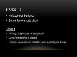 BIRADS 3
• Hallazgo pbe benigno,
• Seguimiento a corto plazo
Birads 4
• Hallazgo sospechoso de malignidad
• Debe considerarse la biopsia
• Lesiones que no tienen características morfológicas típicas
 
