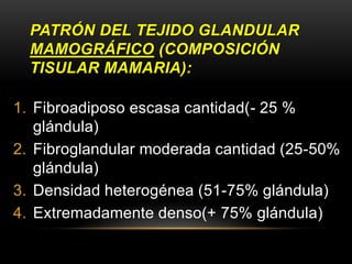 PATRÓN DEL TEJIDO GLANDULAR
MAMOGRÁFICO (COMPOSICIÓN
TISULAR MAMARIA):
1. Fibroadiposo escasa cantidad(- 25 %
glándula)
2. Fibroglandular moderada cantidad (25-50%
glándula)
3. Densidad heterogénea (51-75% glándula)
4. Extremadamente denso(+ 75% glándula)
 