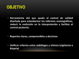 OBJETIVO
• Herramienta útil que ayuda al control de calidad
diseñada para estandarizar los informes mamográficos,
reducir la confusión en la interpretación y facilitar el
control posterior.
• Reportes claros, comprensibles y decisivos
• Unificar criterios entre radiólogos y clínicos (vigilancia o
biopsia)
 