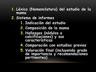 1. Léxico (Nomenclatura) del estudio de la
mama
2. Sistema de informes
1. Indicación del estudio
2. Composición de la mama
3. Hallazgos (nódulos o
calcificaciones) y sus
características
4. Comparación con estudios previos
5. Valoración final (incluyendo grado
de importancia y recomendaciones
pertinentes)
 