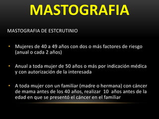 MASTOGRAFIA
MASTOGRAFIA DE ESTCRUTINIO
• Mujeres de 40 a 49 años con dos o más factores de riesgo
(anual o cada 2 años)
• Anual a toda mujer de 50 años o más por indicación médica
y con autorización de la interesada
• A toda mujer con un familiar (madre o hermana) con cáncer
de mama antes de los 40 años, realizar 10 años antes de la
edad en que se presentó el cáncer en el familiar
 