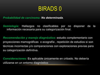 BIRADS 0
Probabilidad de carcinoma: No determinada.
Semiología: Hallazgos no clasificables por no disponer de la
información necesaria para su categorización final.
Recomendación y manejo diagnóstico: estudio complementario con
proyecciones mamográficas o ecografía , repetición de estudios si son
técnicas incorrectas y/o comparaciones con exploraciones previas para
su categorización definitiva.
Consideraciones: Es aplicable únicamente en cribado. No debería
utilizarse en un entorno diagnóstico
 