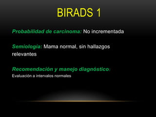 BIRADS 1
Probabilidad de carcinoma: No incrementada
Semiología: Mama normal, sin hallazgos
relevantes
Recomendación y manejo diagnóstico:
Evaluación a intervalos normales
 