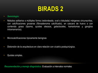BIRADS 2
• Semiología:
• Nódulos solitarios o múltiples forma (redondeada, oval o lobulada) márgenes circunscritos,
con calcificaciones groseras (fibroadenoma calcificado), en cascara de huevo o con
contenido graso (lipoma, quistes oleosos, galactoceles, hamartomas y ganglios
intramamarios).
• Microcalcificaciones típicamente benignas
• Distorsión de la arquitectura en clara relación con cicatriz postquirúrgica.
• Quistes simples.
Recomendación y manejo diagnóstico: Evaluación a intervalos normales
 