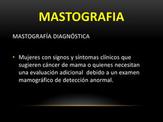 MASTOGRAFIA
MASTOGRAFÍA DIAGNÓSTICA
• Mujeres con signos y síntomas clínicos que
sugieren cáncer de mama o quienes necesitan
una evaluación adicional debido a un examen
mamográfico de detección anormal.
 