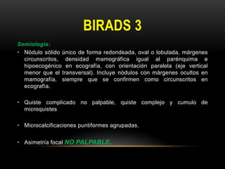 BIRADS 3
Semiología:
• Nódulo sólido único de forma redondeada, oval o lobulada, márgenes
circunscritos, densidad mamográfica igual al parénquima e
hipoecogénico en ecografía, con orientación paralela (eje vertical
menor que el transversal). Incluye nódulos con márgenes ocultos en
mamografía, siempre que se confirmen como circunscritos en
ecografía.
• Quiste complicado no palpable, quiste complejo y cumulo de
microquistes
• Microcalcificaciones puntiformes agrupadas.
• Asimetría focal NO PALPABLE.
 