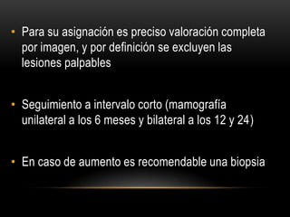 • Para su asignación es preciso valoración completa
por imagen, y por definición se excluyen las
lesiones palpables
• Seguimiento a intervalo corto (mamografía
unilateral a los 6 meses y bilateral a los 12 y 24)
• En caso de aumento es recomendable una biopsia
 