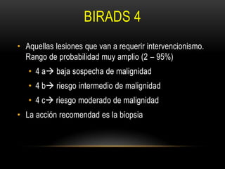 BIRADS 4
• Aquellas lesiones que van a requerir intervencionismo.
Rango de probabilidad muy amplio (2 – 95%)
• 4 a baja sospecha de malignidad
• 4 b riesgo intermedio de malignidad
• 4 c riesgo moderado de malignidad
• La acción recomendad es la biopsia
 