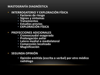 MASTOGRAFÍA DIAGNÓSTICA
• INTERROGATORIO Y EXPLORACIÓN FÍSICA
• Factores de riesgo
• Signos y síntomas
• Tratamientos
• Estudios previos
• EXPLORACIÓN FÍSICA
• PROYECCIONES ADICIONALES
• Craneocaudal exagerada
• Prolongación axilar
• Latero medial o mediolateral
• Compresión localizada
• Magnificación
• SEGUNDA OPINIÓN
• Opinión emitida (escrita o verbal) por otro médico
radiólogo
 