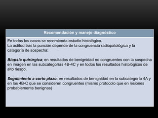 Recomendación y manejo diagnóstico
En todos los casos se recomienda estudio histológico.
La actitud tras la punción depende de la congruencia radiopatológica y la
categoría de sospecha:
Biopsia quirúrgica; en resultados de benignidad no congruentes con la sospecha
en imagen en las subcategorías 4B-4C y en todos los resultados histológicos de
alto riesgo.
Seguimiento a corto plazo; en resultados de benignidad en la subcategoría 4A y
en las 4B-C que se consideren congruentes (mismo protocolo que en lesiones
probablemente benignas)
 