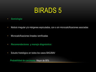 BIRADS 5
• Semiología:
• Nódulo irregular y/o márgenes espiculados, con o sin microcalcificaciones asociadas
• Microcalcificaciones lineales ramificadas
• Recomendaciones y manejo diagnóstico:
• Estudio histológico en todos los casos BAG/BAV
Probabilidad de carcinoma: Mayor de 95%
 