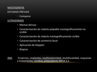 MASTOGRAFÍA
ESTUDIOS PREVIOS
• Comparar
ULTRASONIDO
• Mamas densas
• Caracterización de nódulo palpable mastográficamente no
visible
• Caracterización de nódulo mastográficamente visible
• Caracterización de asimetría focal
• Aplicación de Doppler
• Biopsia
IRM Cicatrices, implantes, multicentricidad, multifocalidad, respuesta
a tratamiento, recidiva, antecedente BRCA 1,2
 