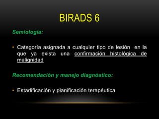 BIRADS 6
Semiología:
• Categoría asignada a cualquier tipo de lesión en la
que ya exista una confirmación histológica de
malignidad
Recomendación y manejo diagnóstico:
• Estadificación y planificación terapéutica
 