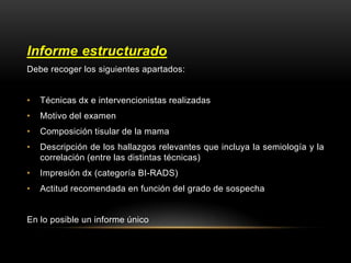 Informe estructurado
Debe recoger los siguientes apartados:
• Técnicas dx e intervencionistas realizadas
• Motivo del examen
• Composición tisular de la mama
• Descripción de los hallazgos relevantes que incluya la semiología y la
correlación (entre las distintas técnicas)
• Impresión dx (categoría BI-RADS)
• Actitud recomendada en función del grado de sospecha
En lo posible un informe único
 