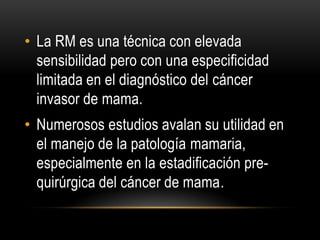 • La RM es una técnica con elevada
sensibilidad pero con una especificidad
limitada en el diagnóstico del cáncer
invasor de mama.
• Numerosos estudios avalan su utilidad en
el manejo de la patología mamaria,
especialmente en la estadificación pre-
quirúrgica del cáncer de mama.
 
