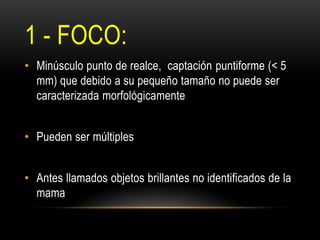1 - FOCO:
• Minúsculo punto de realce, captación puntiforme (< 5
mm) que debido a su pequeño tamaño no puede ser
caracterizada morfológicamente
• Pueden ser múltiples
• Antes llamados objetos brillantes no identificados de la
mama
 