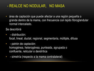 - REALCE NO NODULAR, NO MASA
• área de captación que puede afectar a una región pequeña o
grande dentro de la mama, con frecuencia con tejido fibroglandular
normal intercalado.
Se describirá
• - distribución:
focal, lineal, ductal, regional, segmentaria, múltiple, difusa
• - patrón de captación:
homogénea, heterogénea, punteada, agrupada o
confluente, reticular o dendrítica
• - simetría (respecto a la mama contralateral)
 