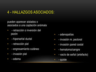 • - adenopatías
• - invasión m. pectoral
• - invasión pared costal
• - hematoma/sangre
• - vacío de señal (artefacto)
• - quiste
pueden aparecer aislados o
asociados a una captación anómala
• - retracción o inversión del
pezón
• - hiperseñal ductal
• - retracción piel
• - engrosamiento cutáneo
• - invasión piel
• - edema
4 - HALLAZGOS ASOCIADOS:
 