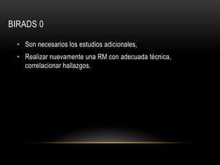 BIRADS 0
• Son necesarios los estudios adicionales,
• Realizar nuevamente una RM con adecuada técnica,
correlacionar hallazgos.
 