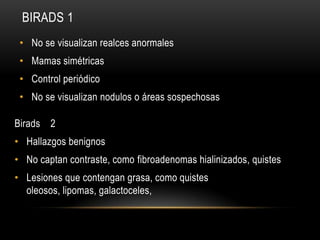BIRADS 1
• No se visualizan realces anormales
• Mamas simétricas
• Control periódico
• No se visualizan nodulos o áreas sospechosas
Birads 2
• Hallazgos benignos
• No captan contraste, como fibroadenomas hialinizados, quistes
• Lesiones que contengan grasa, como quistes
oleosos, lipomas, galactoceles,
 