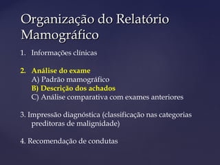 Organização do RelatórioOrganização do Relatório
MamográficoMamográfico
1. Informações clínicas
2. Análise do exame
A) Padrão mamográfico
B) Descrição dos achados
C) Análise comparativa com exames anteriores
3. Impressão diagnóstica (classificação nas categorias
preditoras de malignidade)
4. Recomendação de condutas
 