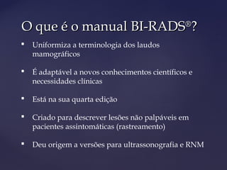 O que é o manual BI-RADSO que é o manual BI-RADS®®
??
 Uniformiza a terminologia dos laudos
mamográficos
 É adaptável a novos conhecimentos científicos e
necessidades clínicas
 Está na sua quarta edição
 Criado para descrever lesões não palpáveis em
pacientes assintomáticas (rastreamento)
 Deu origem a versões para ultrassonografia e RNM
 