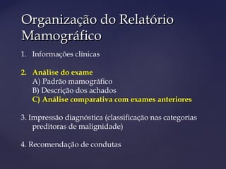Organização do RelatórioOrganização do Relatório
MamográficoMamográfico
1. Informações clínicas
2. Análise do exame
A) Padrão mamográfico
B) Descrição dos achados
C) Análise comparativa com exames anteriores
3. Impressão diagnóstica (classificação nas categorias
preditoras de malignidade)
4. Recomendação de condutas
 