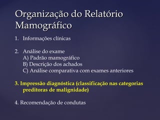 Organização do RelatórioOrganização do Relatório
MamográficoMamográfico
1. Informações clínicas
2. Análise do exame
A) Padrão mamográfico
B) Descrição dos achados
C) Análise comparativa com exames anteriores
3. Impressão diagnóstica (classificação nas categorias
preditoras de malignidade)
4. Recomendação de condutas
 