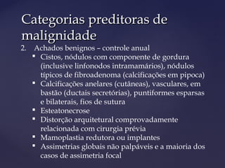Categorias preditoras deCategorias preditoras de
malignidademalignidade
2. Achados benignos – controle anual
 Cistos, nódulos com componente de gordura
(inclusive linfonodos intramamários), nódulos
típicos de fibroadenoma (calcificações em pipoca)
 Calcificações anelares (cutâneas), vasculares, em
bastão (ductais secretórias), puntiformes esparsas
e bilaterais, fios de sutura
 Esteatonecrose
 Distorção arquitetural comprovadamente
relacionada com cirurgia prévia
 Mamoplastia redutora ou implantes
 Assimetrias globais não palpáveis e a maioria dos
casos de assimetria focal
 
