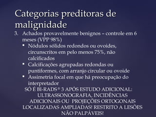 Categorias preditoras deCategorias preditoras de
malignidademalignidade
3. Achados provavelmente benignos – controle em 6
meses (VPP 98%)
 Nódulos sólidos redondos ou ovoides,
circunscritos em pelo menos 75%, não
calcificados
 Calcificações agrupadas redondas ou
puntiformes, com arranjo circular ou ovoide
 Assimetria focal em que há preocupação do
interpretador
SÓ É BI-RADS ®
3 APÓS ESTUDO ADICIONAL:
ULTRASSONOGRAFIA, INCIDÊNCIAS
ADICIONAIS OU PROJEÇÕES ORTOGONAIS
LOCALIZADAS AMPLIADAS! RESTRITO A LESÕES
NÃO PALPÁVEIS!
 