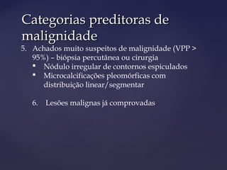 Categorias preditoras deCategorias preditoras de
malignidademalignidade
5. Achados muito suspeitos de malignidade (VPP >
95%) – biópsia percutânea ou cirurgia
 Nódulo irregular de contornos espiculados
 Microcalcificações pleomórficas com
distribuição linear/segmentar
6. Lesões malignas já comprovadas
 