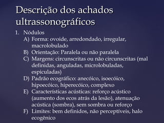 Descrição dos achadosDescrição dos achados
ultrassonográficosultrassonográficos
1. Nódulos
A) Forma: ovoide, arredondado, irregular,
macrolobulado
B) Orientação: Paralela ou não paralela
C) Margens: circunscritas ou não circunscritas (mal
definidas, anguladas, microlobuladas,
espiculadas)
D) Padrão ecográfico: anecóico, isoecóico,
hipoecóico, hiperecóico, complexo
E) Características acústicas: reforço acústico
(aumento dos ecos atrás da lesão), atenuação
acústica (sombra), sem sombra ou reforço
F) Limites: bem definidos, não perceptíveis, halo
ecogênico
 
