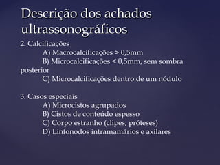 Descrição dos achadosDescrição dos achados
ultrassonográficosultrassonográficos
2. Calcificações
A) Macrocalcificações > 0,5mm
B) Microcalcificações < 0,5mm, sem sombra
posterior
C) Microcalcificações dentro de um nódulo
3. Casos especiais
A) Microcistos agrupados
B) Cistos de conteúdo espesso
C) Corpo estranho (clipes, próteses)
D) Linfonodos intramamários e axilares
 