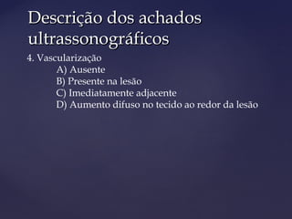 Descrição dos achadosDescrição dos achados
ultrassonográficosultrassonográficos
4. Vascularização
A) Ausente
B) Presente na lesão
C) Imediatamente adjacente
D) Aumento difuso no tecido ao redor da lesão
 