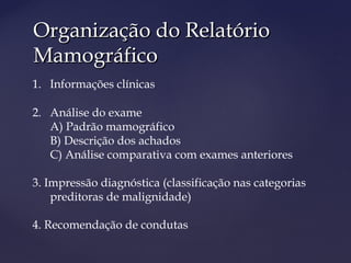 Organização do RelatórioOrganização do Relatório
MamográficoMamográfico
1. Informações clínicas
2. Análise do exame
A) Padrão mamográfico
B) Descrição dos achados
C) Análise comparativa com exames anteriores
3. Impressão diagnóstica (classificação nas categorias
preditoras de malignidade)
4. Recomendação de condutas
 