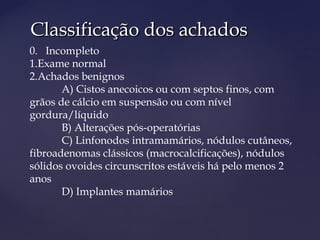 Classificação dos achadosClassificação dos achados
0. Incompleto
1.Exame normal
2.Achados benignos
A) Cistos anecoicos ou com septos finos, com
grãos de cálcio em suspensão ou com nível
gordura/líquido
B) Alterações pós-operatórias
C) Linfonodos intramamários, nódulos cutâneos,
fibroadenomas clássicos (macrocalcificações), nódulos
sólidos ovoides circunscritos estáveis há pelo menos 2
anos
D) Implantes mamários
 