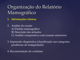 Organização do RelatórioOrganização do Relatório
MamográficoMamográfico
1. Informações clínicas
2. Análise do exame
A) Padrão mamográfico
B) Descrição dos achados
C) Análise comparativa com exames anteriores
3. Impressão diagnóstica (classificação nas categorias
preditoras de malignidade)
4. Recomendação de condutas
 